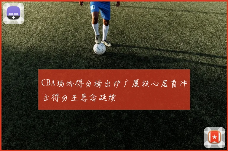 CBA场均得分榜出炉广厦核心居首冲击得分王悬念延续