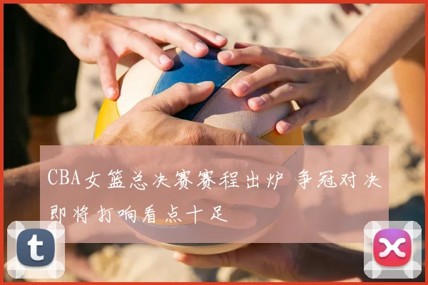 CBA女篮总决赛赛程出炉 争冠对决即将打响看点十足