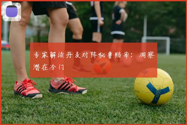 专家解读丹麦对阵秘鲁赔率:洞察潜在冷门