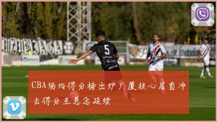 CBA场均得分榜出炉广厦核心居首冲击得分王悬念延续