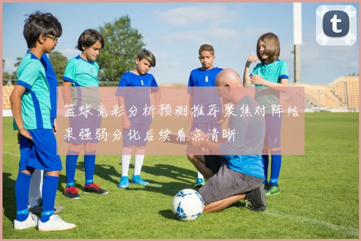 篮球竞彩分析预测推荐聚焦对阵结果强弱分化后续看点清晰