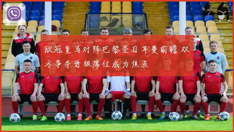 欧冠皇马对阵巴黎圣日耳曼前瞻 双方争夺晋级席位成为焦点