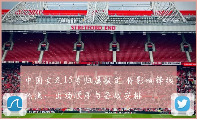 中国女足15号归属敲定 将影响锋线轮换、出场顺序与备战安排
