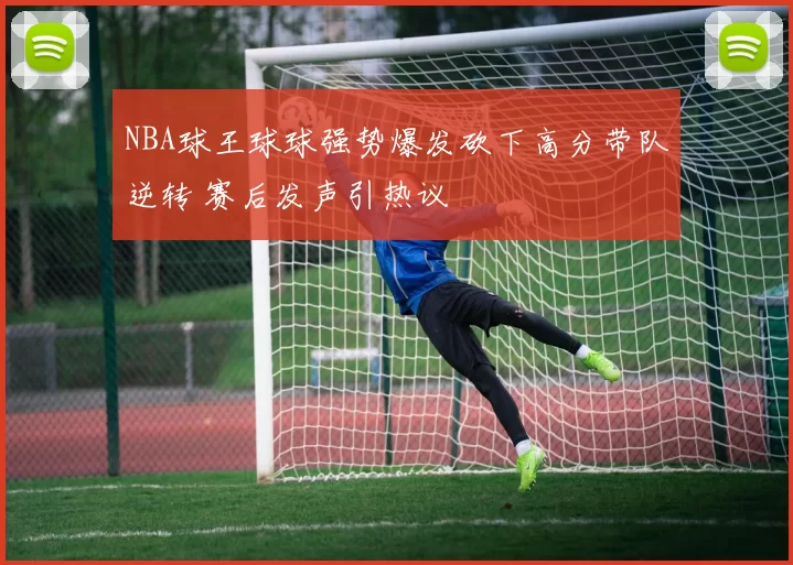 NBA球王球球强势爆发砍下高分带队逆转 赛后发声引热议