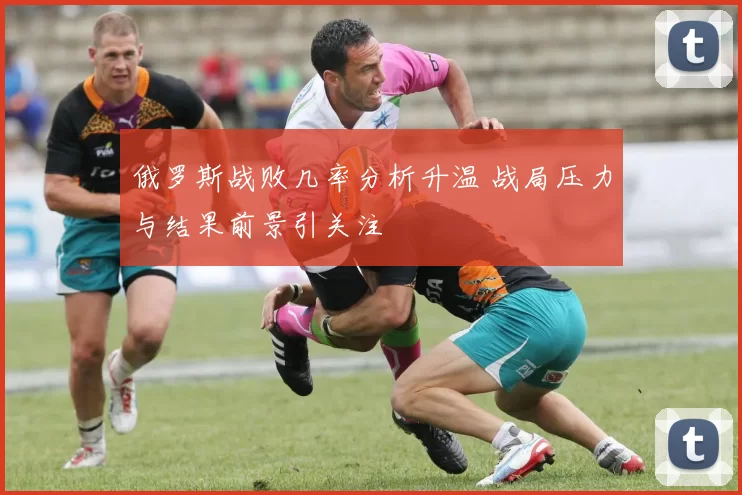 俄罗斯战败几率分析升温 战局压力与结果前景引关注
