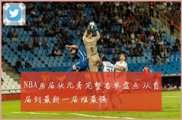 NBA历届状元秀完整名单盘点 从首届到最新一届谁最强