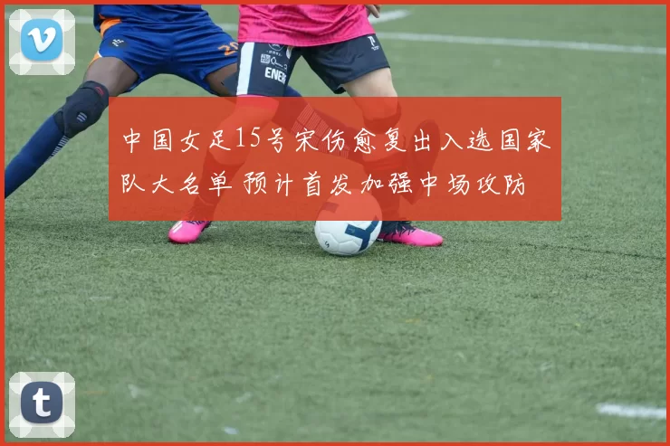 中国女足15号宋伤愈复出入选国家队大名单 预计首发加强中场攻防