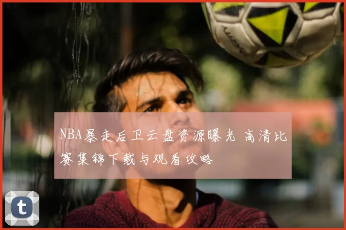 NBA暴走后卫云盘资源曝光 高清比赛集锦下载与观看攻略