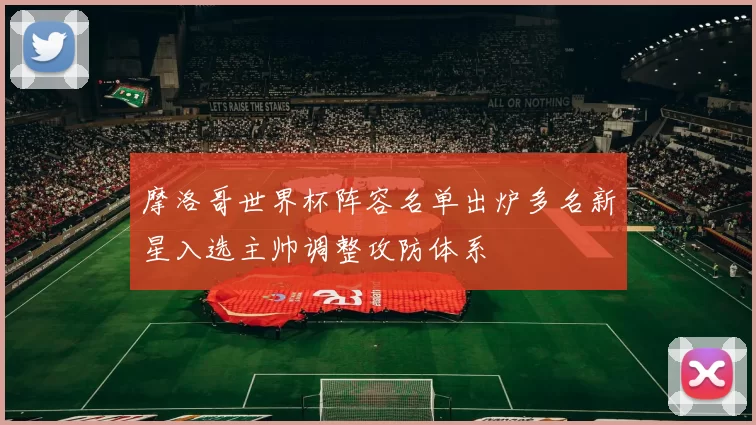 摩洛哥世界杯阵容名单出炉多名新星入选主帅调整攻防体系