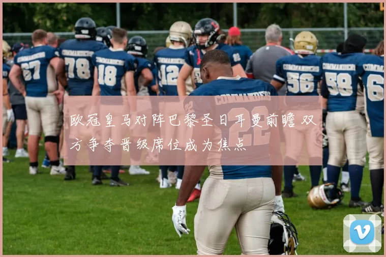 欧冠皇马对阵巴黎圣日耳曼前瞻 双方争夺晋级席位成为焦点