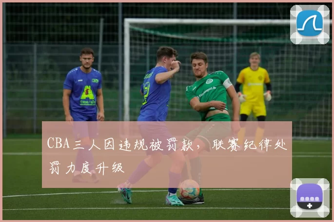 CBA三人因违规被罚款,联赛纪律处罚力度升级