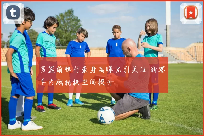 男篮前锋付豪身高曝光引关注 新赛季内线轮换空间提升