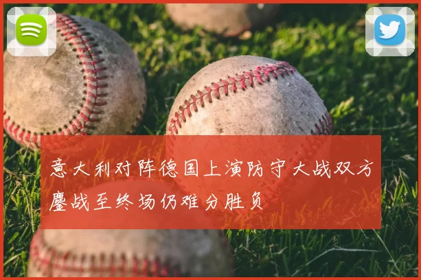 意大利对阵德国上演防守大战双方鏖战至终场仍难分胜负