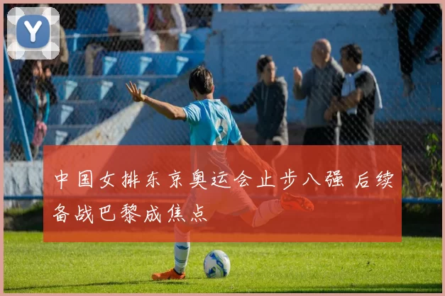 中国女排东京奥运会止步八强 后续备战巴黎成焦点