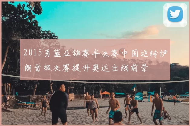 2015男篮亚锦赛半决赛中国逆转伊朗晋级决赛提升奥运出线前景