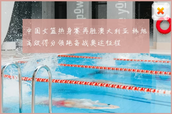 中国女篮热身赛再胜澳大利亚 韩旭高效得分领跑备战奥运征程