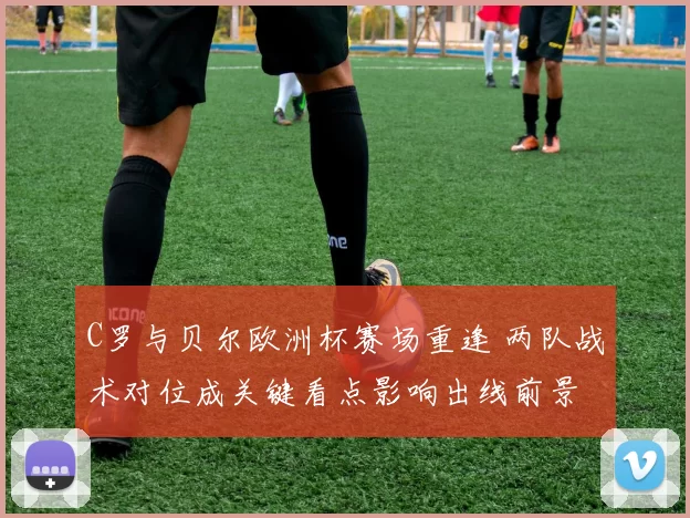 C罗与贝尔欧洲杯赛场重逢 两队战术对位成关键看点影响出线前景