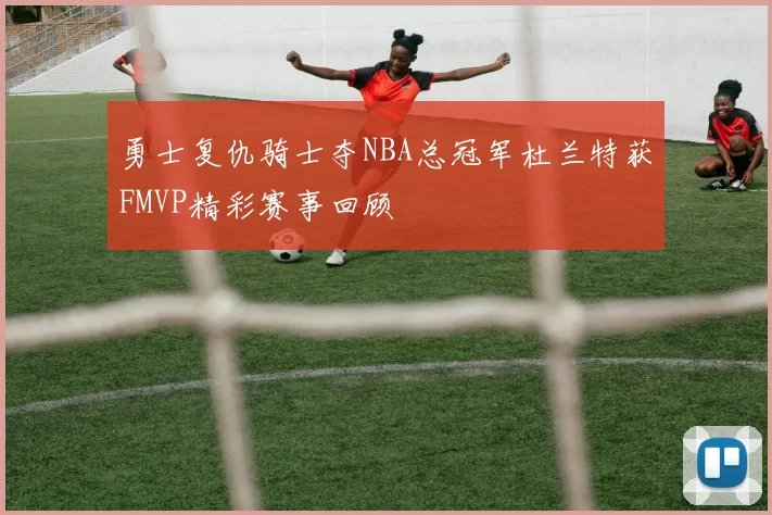 勇士复仇骑士夺NBA总冠军杜兰特获FMVP精彩赛事回顾