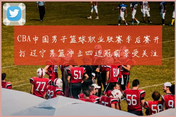 CBA中国男子篮球职业联赛季后赛开打 辽宁男篮冲击四连冠前景受关注