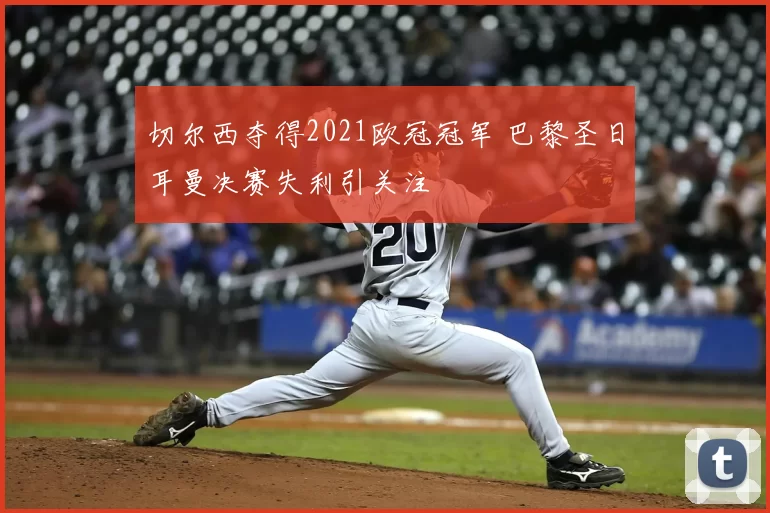 切尔西夺得2021欧冠冠军 巴黎圣日耳曼决赛失利引关注