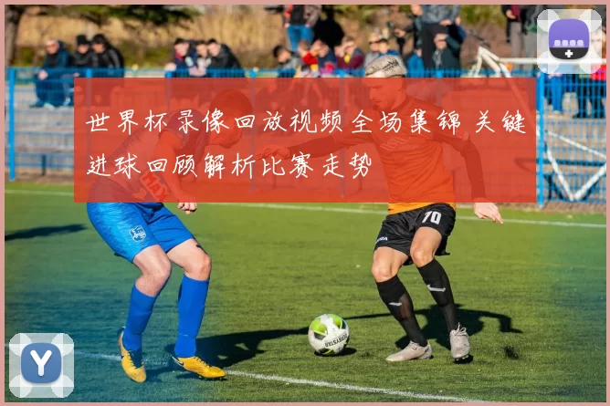 世界杯录像回放视频全场集锦 关键进球回顾解析比赛走势