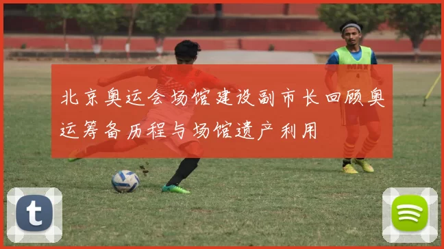 北京奥运会场馆建设副市长回顾奥运筹备历程与场馆遗产利用