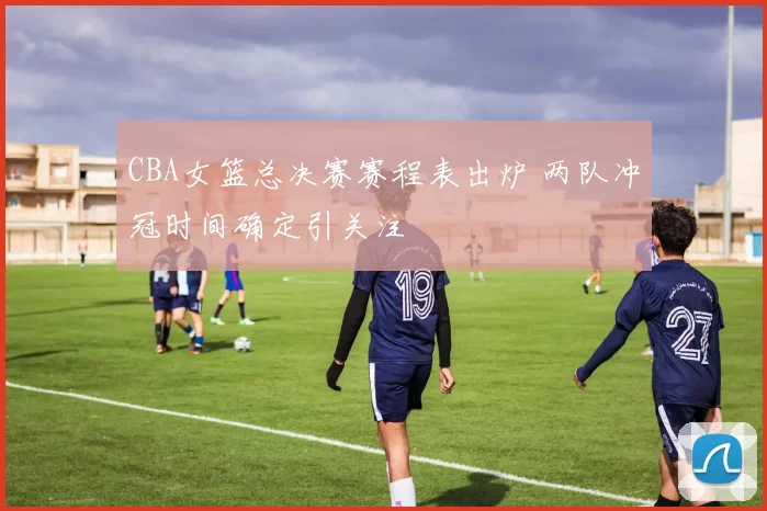 CBA女篮总决赛赛程表出炉 两队冲冠时间确定引关注