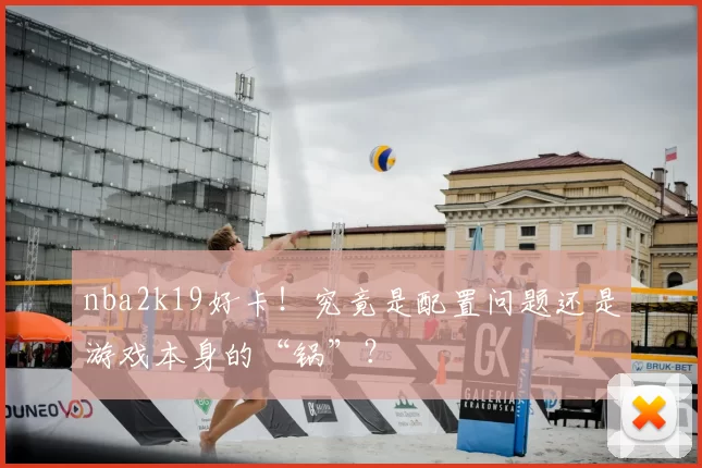 nba2k19好卡！究竟是配置问题还是游戏本身的“锅”？