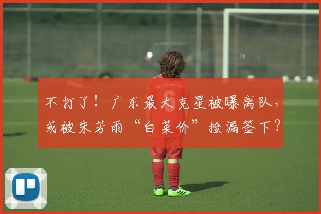 不打了！广东最大克星被曝离队，或被朱芳雨“白菜价”捡漏签下？