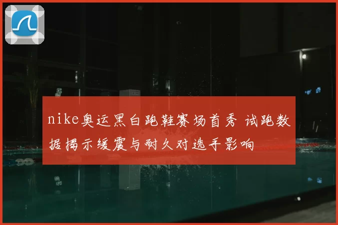 nike奥运黑白跑鞋赛场首秀 试跑数据揭示缓震与耐久对选手影响