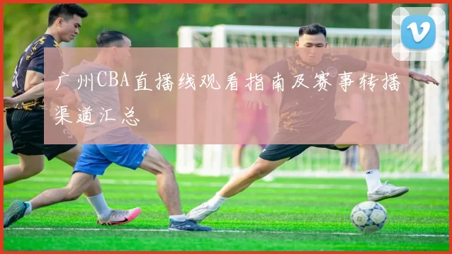 广州CBA直播线观看指南及赛事转播渠道汇总