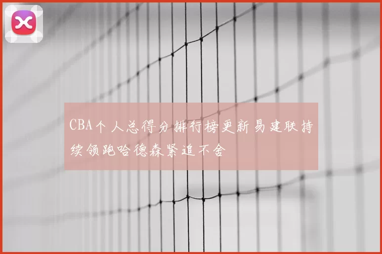 CBA个人总得分排行榜更新易建联持续领跑哈德森紧追不舍