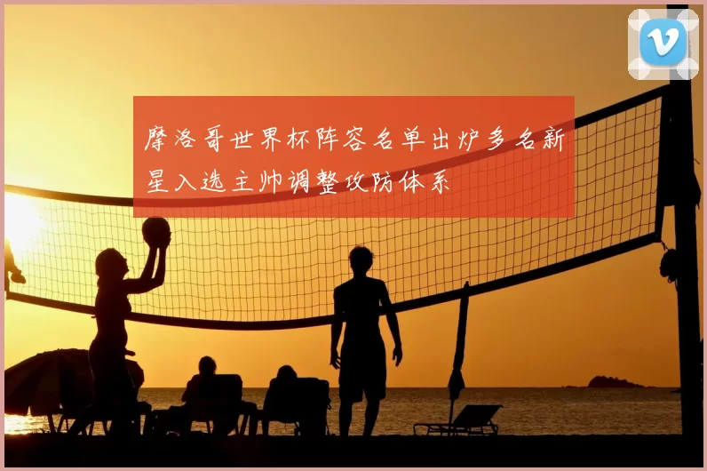 摩洛哥世界杯阵容名单出炉多名新星入选主帅调整攻防体系