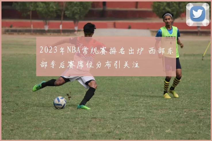 2023年NBA常规赛排名出炉 西部东部季后赛席位分布引关注