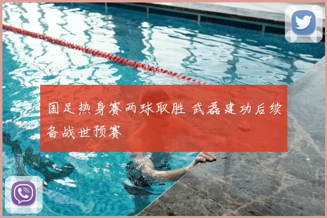 国足热身赛两球取胜 武磊建功后续备战世预赛