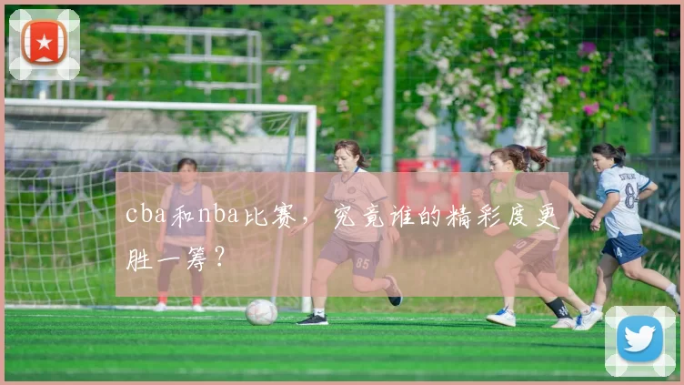cba和nba比赛,究竟谁的精彩度更胜一筹?
