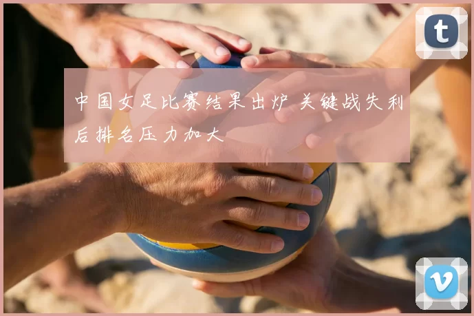 中国女足比赛结果出炉 关键战失利后排名压力加大