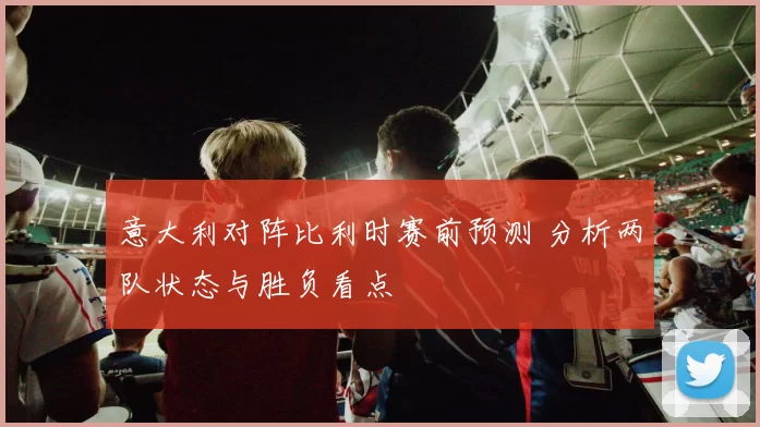 意大利对阵比利时赛前预测 分析两队状态与胜负看点
