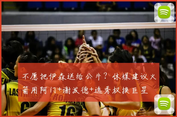 不愿把伊森送给公牛?休媒建议火箭用阿门+谢泼德+选秀权换巨星