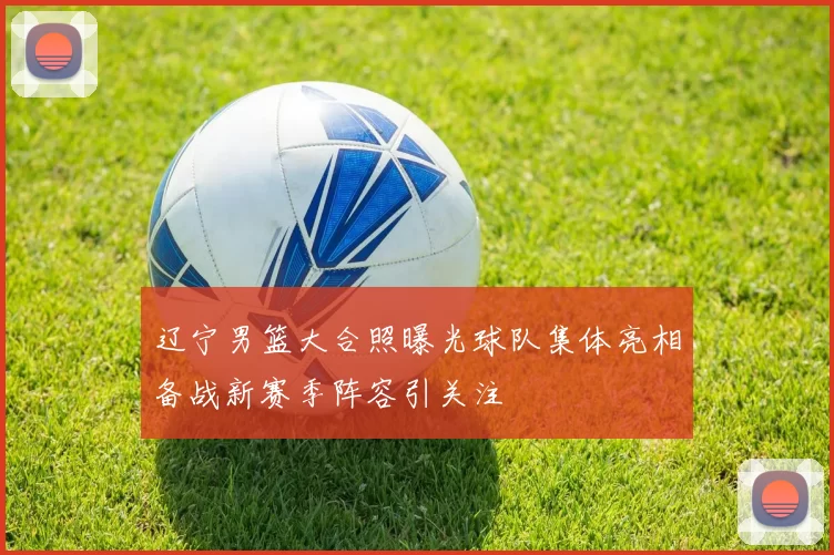 辽宁男篮大合照曝光球队集体亮相备战新赛季阵容引关注