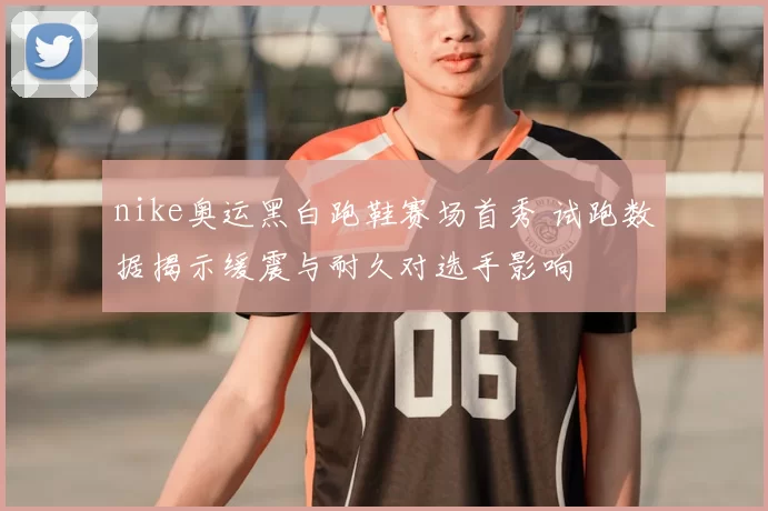 nike奥运黑白跑鞋赛场首秀 试跑数据揭示缓震与耐久对选手影响