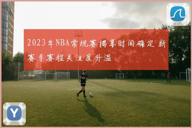 2023年NBA常规赛揭幕时间确定 新赛季赛程关注度升温