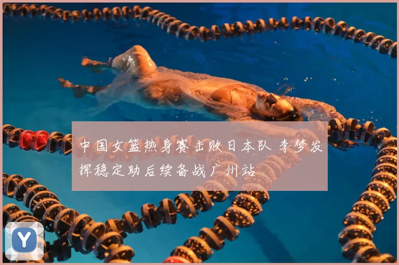 中国女篮热身赛击败日本队 李梦发挥稳定助后续备战广州站