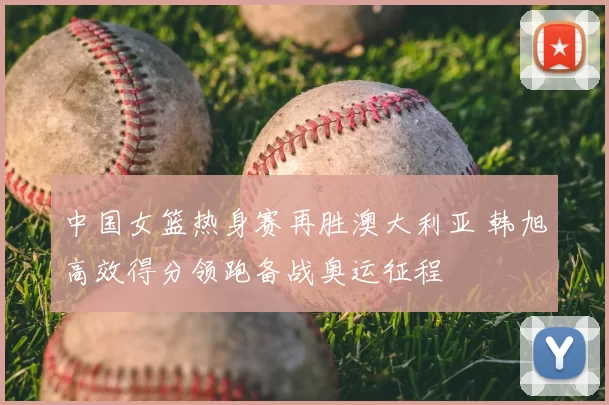 中国女篮热身赛再胜澳大利亚 韩旭高效得分领跑备战奥运征程