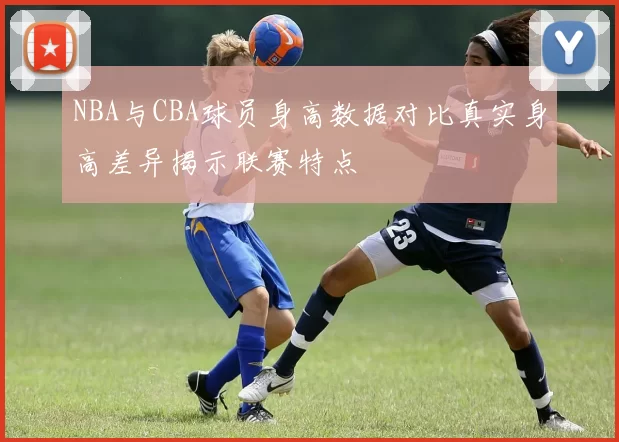 NBA与CBA球员身高数据对比真实身高差异揭示联赛特点