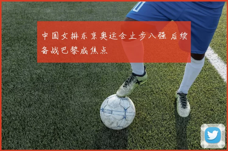 中国女排东京奥运会止步八强 后续备战巴黎成焦点