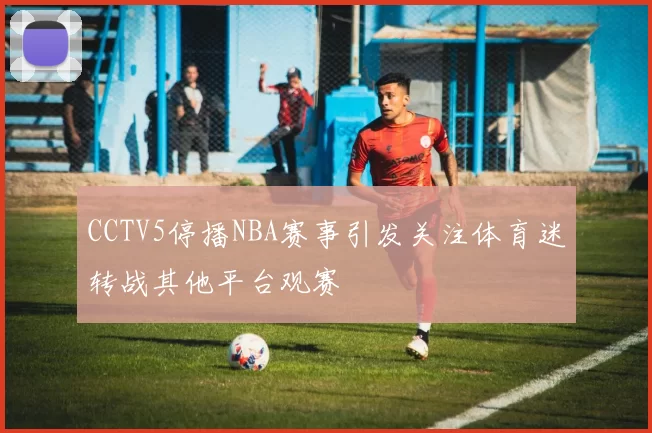 CCTV5停播NBA赛事引发关注体育迷转战其他平台观赛