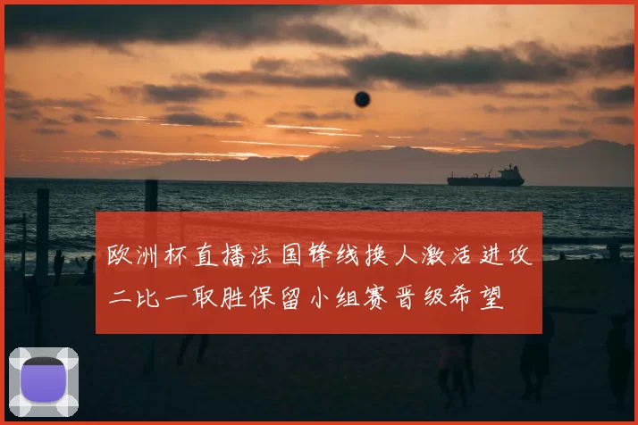 欧洲杯直播法国锋线换人激活进攻二比一取胜保留小组赛晋级希望