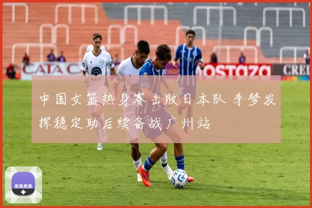 中国女篮热身赛击败日本队 李梦发挥稳定助后续备战广州站