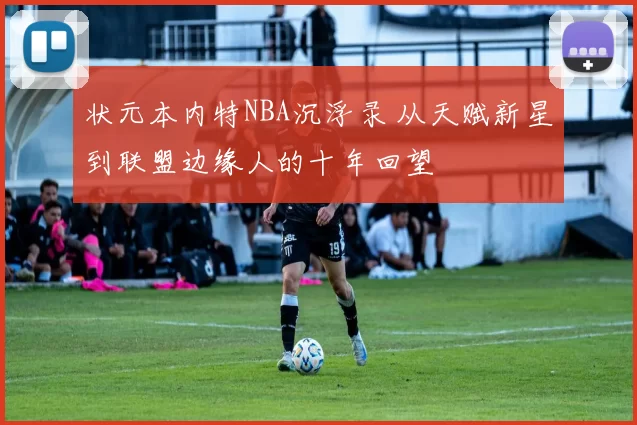 状元本内特NBA沉浮录 从天赋新星到联盟边缘人的十年回望